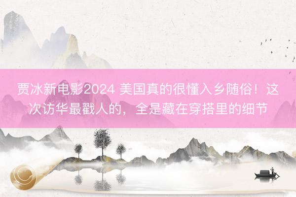 贾冰新电影2024 美国真的很懂入乡随俗！这次访华最戳人的，全是藏在穿搭里的细节