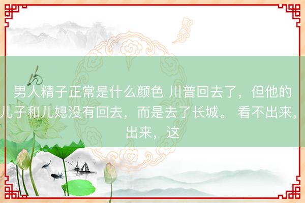 男人精子正常是什么颜色 川普回去了，但他的二儿子和儿媳没有回去，而是去了长城。 看不出来，这