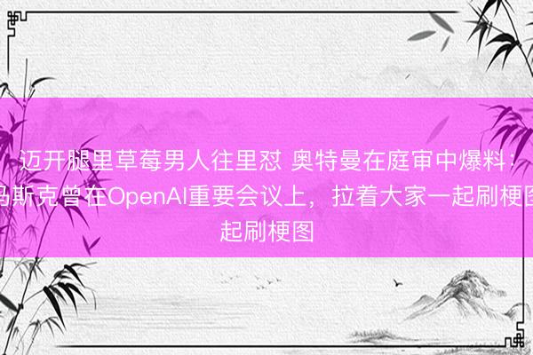 迈开腿里草莓男人往里怼 奥特曼在庭审中爆料：马斯克曾在OpenAI重要会议上，拉着大家一起刷梗图