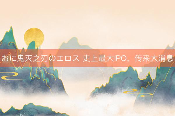 おに鬼灭之刃のエロス 史上最大IPO，传来大消息
