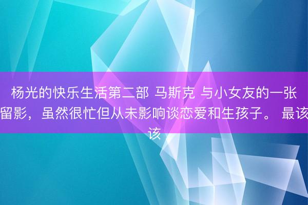 杨光的快乐生活第二部 马斯克 与小女友的一张留影，虽然很忙但从未影响谈恋爱和生孩子。 最该
