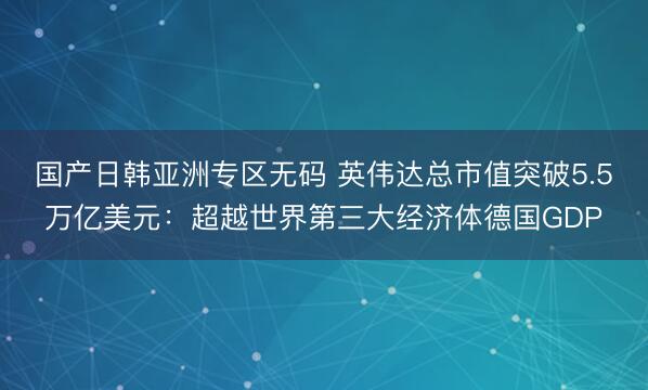 国产日韩亚洲专区无码 英伟达总市值突破5.5万亿美元：超越世界第三大经济体德国GDP