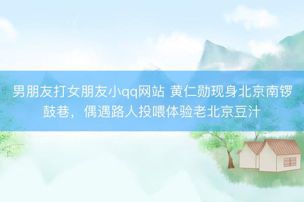 男朋友打女朋友小qq网站 黄仁勋现身北京南锣鼓巷，偶遇路人投喂体验老北京豆汁