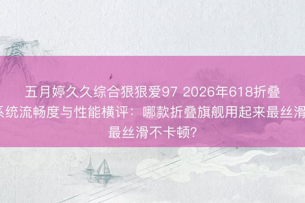 五月婷久久综合狠狠爱97 2026年618折叠屏手机系统流畅度与性能横评：哪款折叠旗舰用起来最丝滑不卡顿？