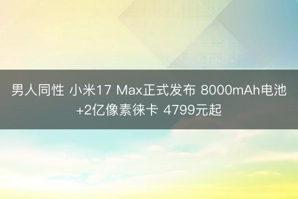 男人同性 小米17 Max正式发布 8000mAh电池+2亿像素徕卡 4799元起