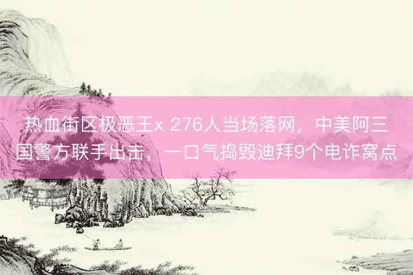 热血街区极恶王x 276人当场落网，中美阿三国警方联手出击，一口气捣毁迪拜9个电诈窝点
