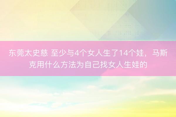 东莞太史慈 至少与4个女人生了14个娃，马斯克用什么方法为自己找女人生娃的