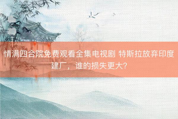 情满四合院免费观看全集电视剧 特斯拉放弃印度建厂，谁的损失更大？