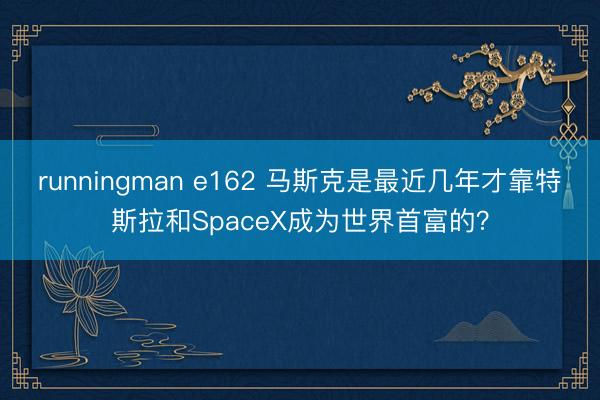 runningman e162 马斯克是最近几年才靠特斯拉和SpaceX成为世界首富的？