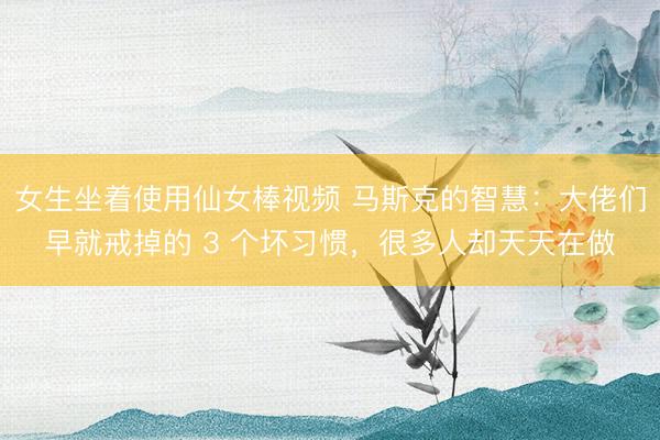 女生坐着使用仙女棒视频 马斯克的智慧：大佬们早就戒掉的 3 个坏习惯，很多人却天天在做