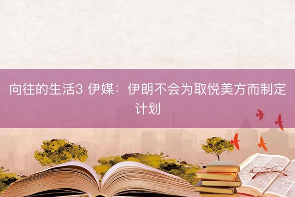 向往的生活3 伊媒：伊朗不会为取悦美方而制定计划