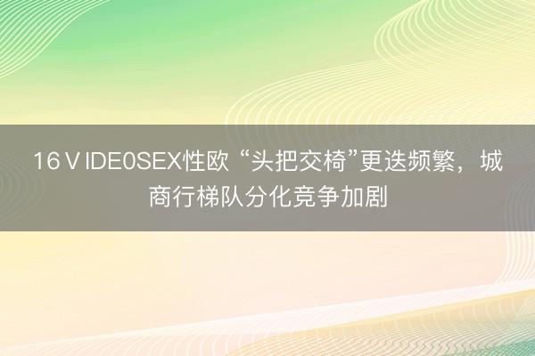 16ⅤIDE0SEX性欧 “头把交椅”更迭频繁，城商行梯队分化竞争加剧