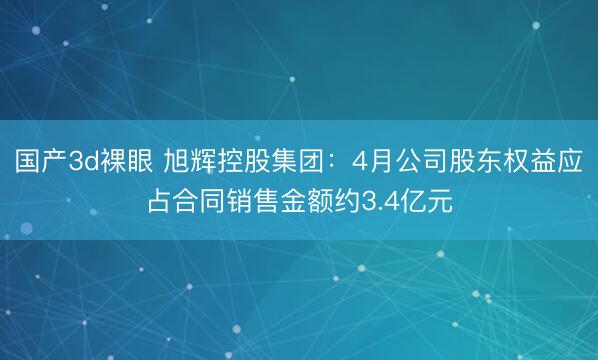 国产3d裸眼 旭辉控股集团：4月公司股东权益应占合同销售金额约3.4亿元