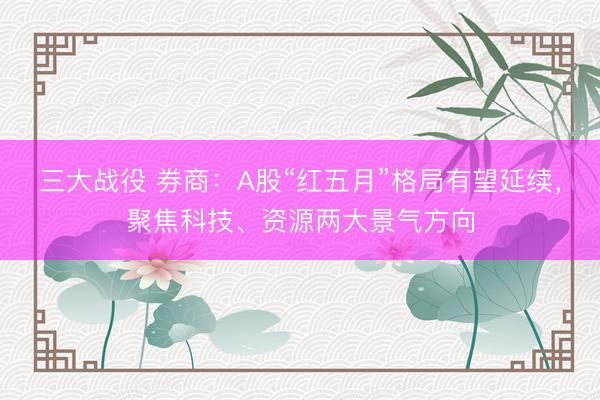 三大战役 券商：A股“红五月”格局有望延续，聚焦科技、资源两大景气方向