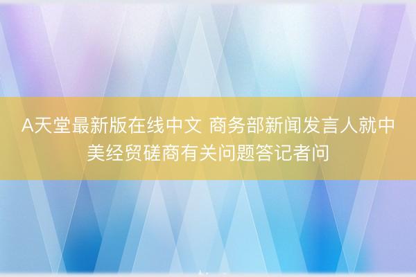 А天堂最新版在线中文 商务部新闻发言人就中美经贸磋商有关问题答记者问