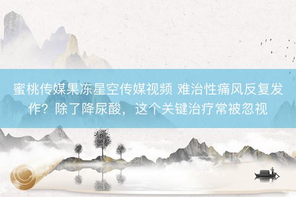 蜜桃传媒果冻星空传媒视频 难治性痛风反复发作？除了降尿酸，这个关键治疗常被忽视