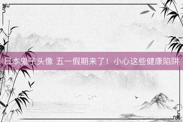 日本鬼子头像 五一假期来了！小心这些健康陷阱