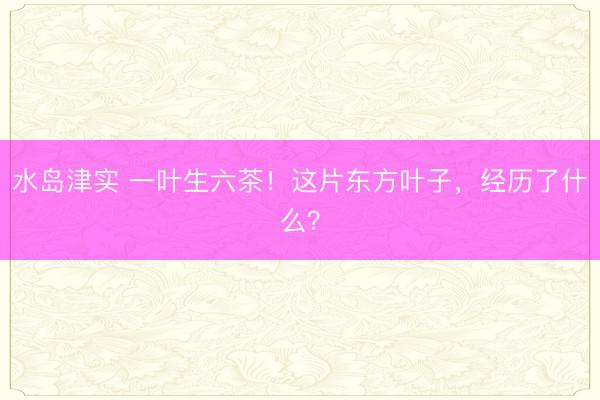 水岛津实 一叶生六茶！这片东方叶子，经历了什么？