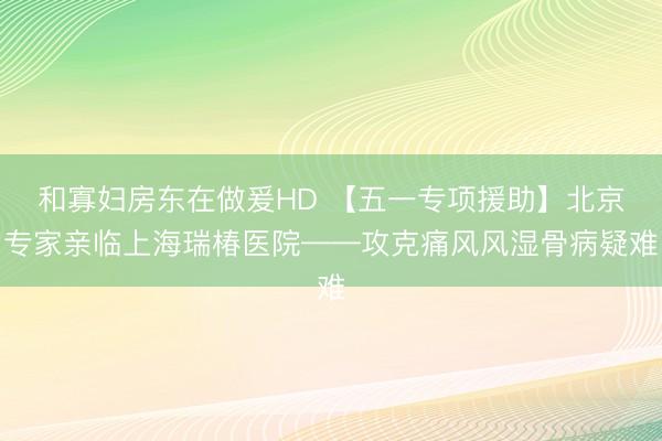和寡妇房东在做爰HD 【五一专项援助】北京专家亲临上海瑞椿医院——攻克痛风风湿骨病疑难