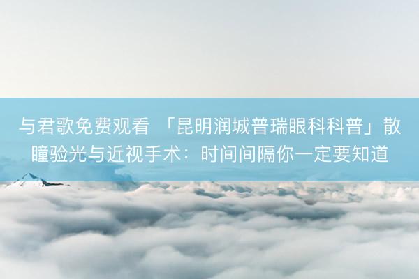 与君歌免费观看 「昆明润城普瑞眼科科普」散瞳验光与近视手术：时间间隔你一定要知道