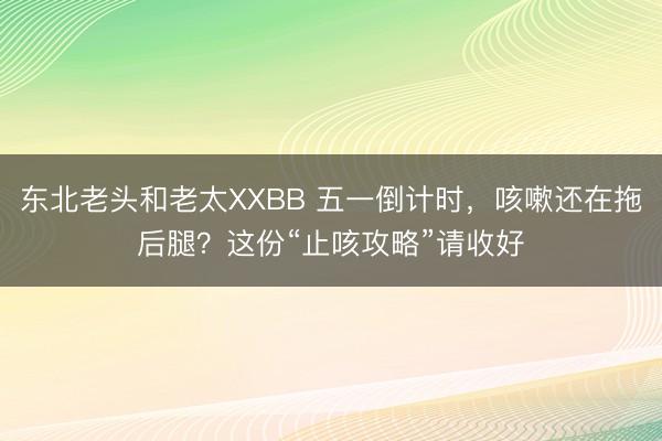 东北老头和老太XXBB 五一倒计时，咳嗽还在拖后腿？这份“止咳攻略”请收好