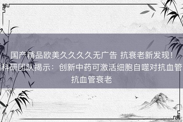 国产精品欧美久久久久无广告 抗衰老新发现！英国科研团队揭示：创新中药可激活细胞自噬对抗血管衰老