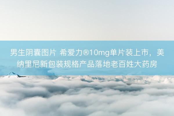 男生阴囊图片 希爱力®10mg单片装上市，美纳里尼新包装规格产品落地老百姓大药房