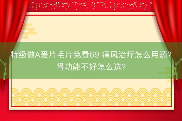 特级做A爰片毛片免费69 痛风治疗怎么用药？肾功能不好怎么选？