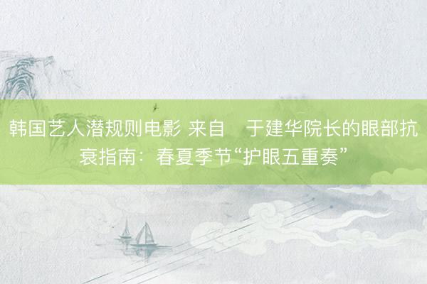 韩国艺人潜规则电影 来自‌于建华院长的眼部抗衰指南：春夏季节“护眼五重奏”