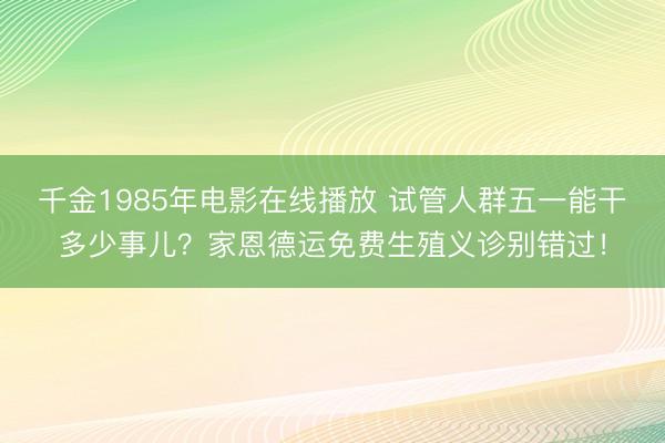 千金1985年电影在线播放 试管人群五一能干多少事儿？家恩德运免费生殖义诊别错过！