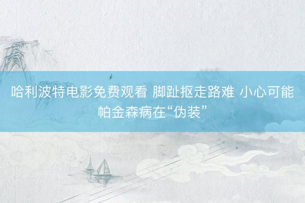 哈利波特电影免费观看 脚趾抠走路难 小心可能帕金森病在“伪装”