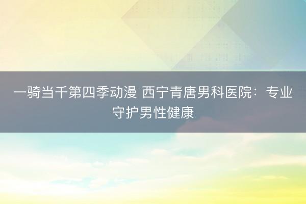 一骑当千第四季动漫 西宁青唐男科医院：专业守护男性健康