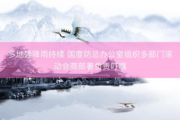 多地强降雨持续 国度防总办公室组织多部门滚动会商部署负责叮嘱