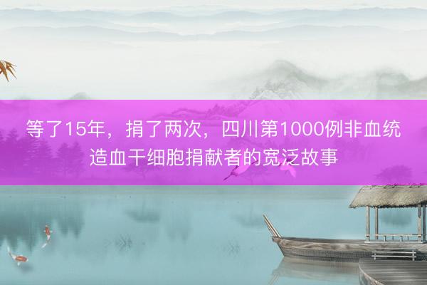 等了15年，捐了两次，四川第1000例非血统造血干细胞捐献者的宽泛故事