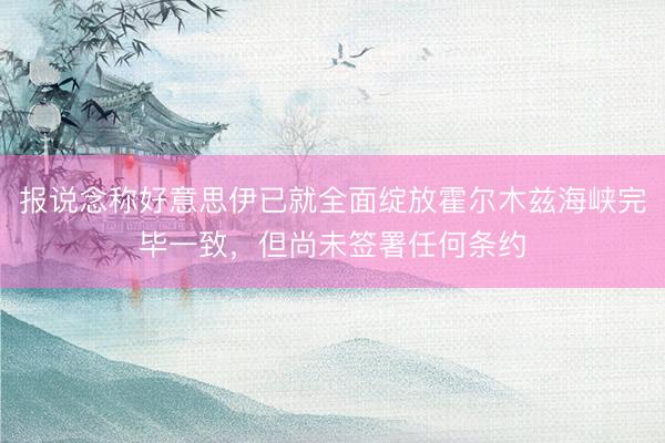 报说念称好意思伊已就全面绽放霍尔木兹海峡完毕一致，但尚未签署任何条约
