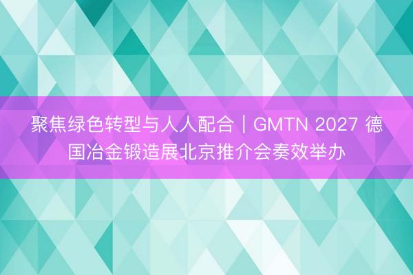 聚焦绿色转型与人人配合｜GMTN 2027 德国冶金锻造展北京推介会奏效举办