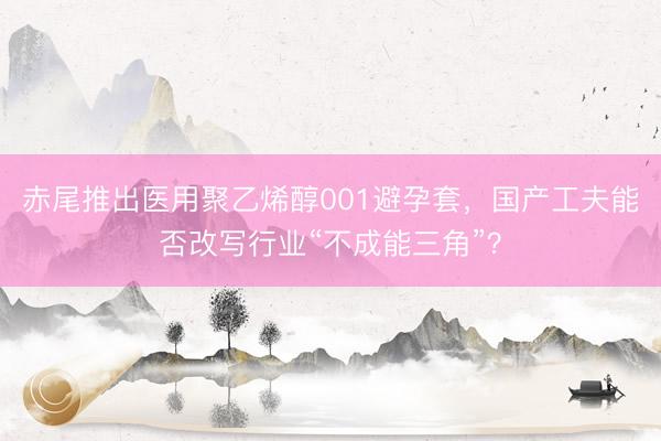 赤尾推出医用聚乙烯醇001避孕套，国产工夫能否改写行业“不成能三角”？