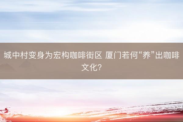 城中村变身为宏构咖啡街区 厦门若何“养”出咖啡文化?