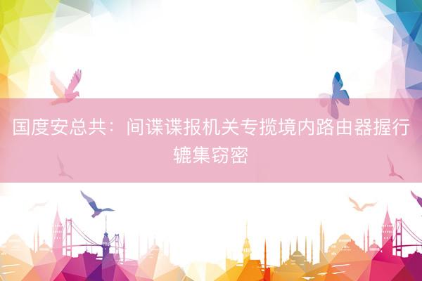 国度安总共：间谍谍报机关专揽境内路由器握行辘集窃密