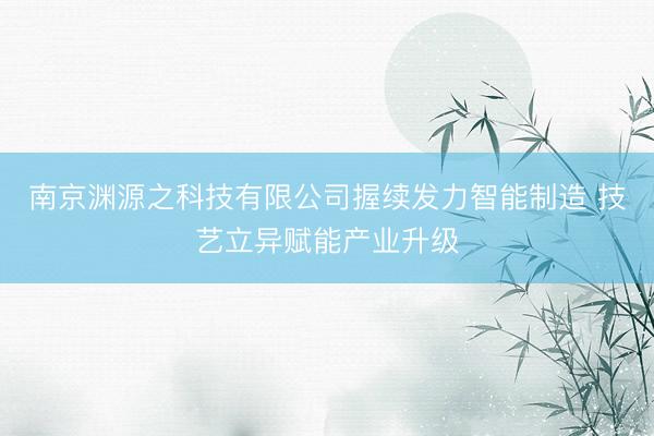 南京渊源之科技有限公司握续发力智能制造 技艺立异赋能产业升级