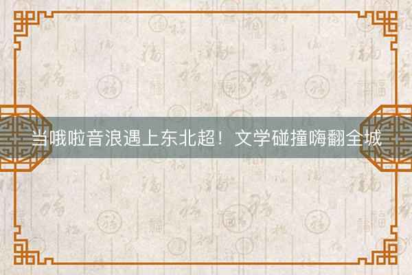 当哦啦音浪遇上东北超！文学碰撞嗨翻全城