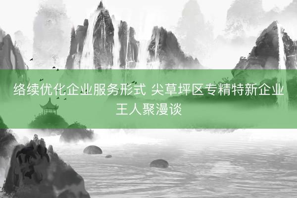 络续优化企业服务形式 尖草坪区专精特新企业王人聚漫谈