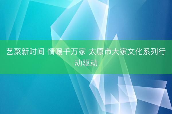 艺聚新时间 情暖千万家 太原市大家文化系列行动驱动