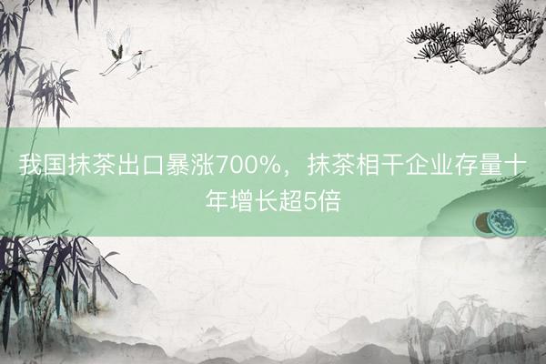 我国抹茶出口暴涨700%，抹茶相干企业存量十年增长超5倍