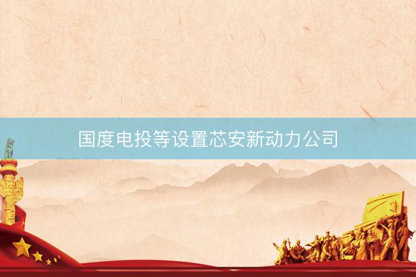 国度电投等设置芯安新动力公司