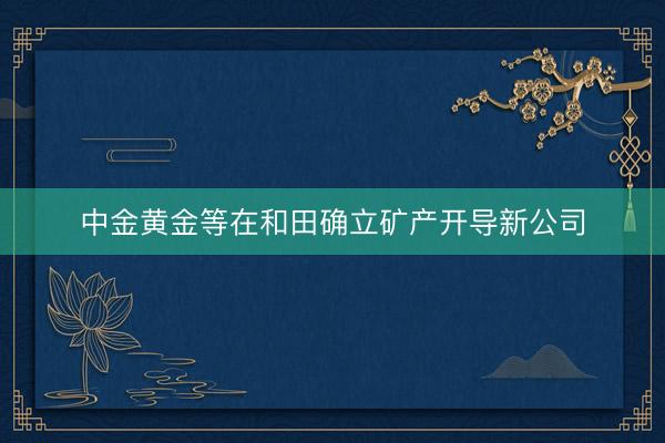 中金黄金等在和田确立矿产开导新公司