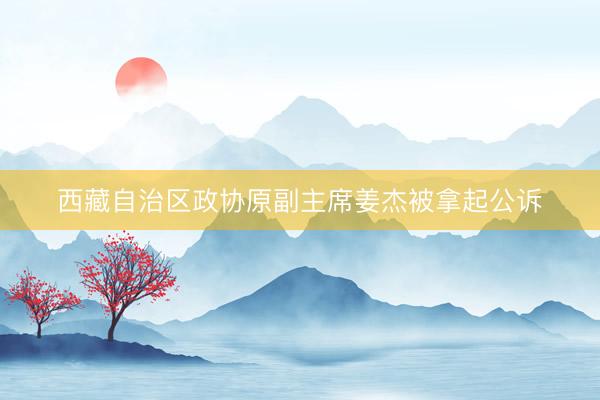 西藏自治区政协原副主席姜杰被拿起公诉