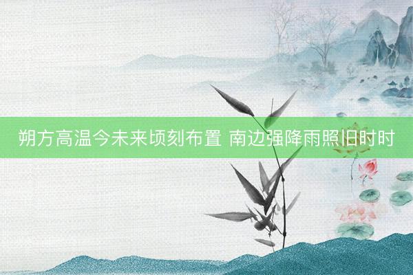 朔方高温今未来顷刻布置 南边强降雨照旧时时