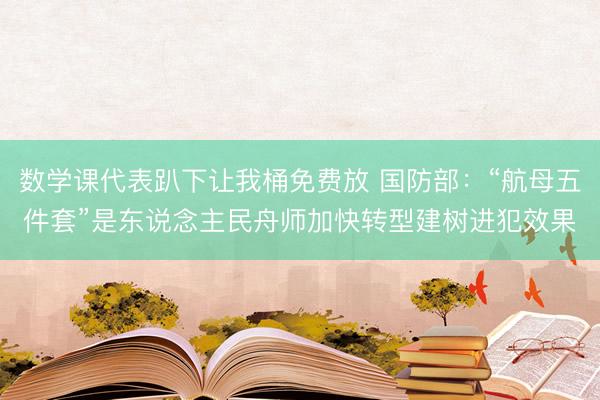数学课代表趴下让我桶免费放 国防部：“航母五件套”是东说念主民舟师加快转型建树进犯效果
