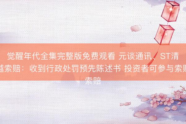 觉醒年代全集完整版免费观看 元谈通讯、ST清越索赔：收到行政处罚预先陈述书 投资者可参与索赔